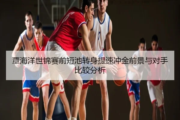 覃海洋世锦赛前短池转身提速冲金前景与对手比较分析